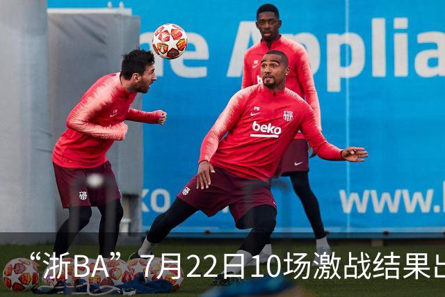 “浙BA”7月22日10场激战结果出炉！23日晚精彩继续~