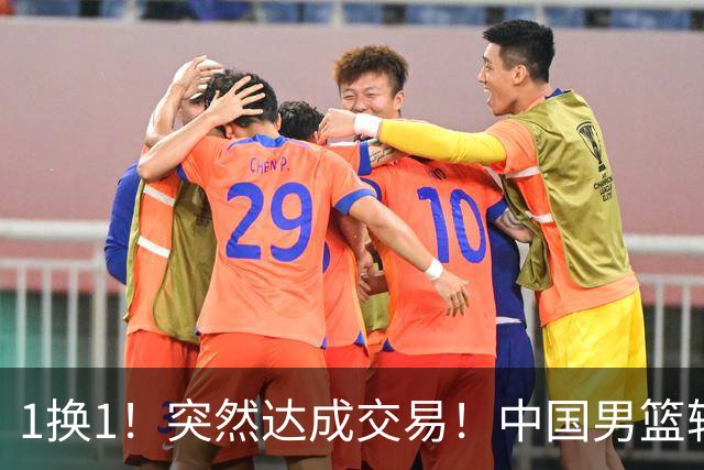 1换1！突然达成交易！中国男篮轮换级别前锋